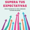 Supera tus expectativas. Cómo transformar tu vida cambiando tu forma de pensar